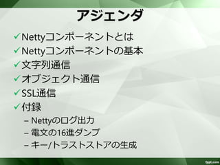 アジェンダ 
Nettyコンポーネントとは 
Nettyコンポーネントの基本 
テキスト通信 
オブジェクト通信 
SSL通信 
付録 
– Nettyのログ出力 
– 電文の16進ダンプ 
– キー/トラストストアの生成 
 