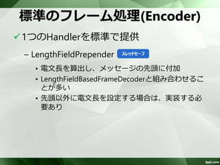 標準のフレーム処理(Decoder) 
3つのHandlerを標準で提供 
– FixedLengthFrameDecoder 
• 固定の電文長で分割 
– DelimiterBasedFrameDecoder 
• NULL(0x00)や改行コードなどのデリミタで分割 
– LengthFieldBasedFrameDecoder 
• メッセージのフィールドから電文長を取得し分割 
 
