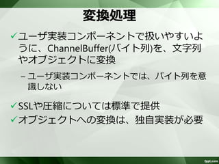 定義例 
<bean id="length-decoder" 
class="org.apache.camel.component.netty.ChannelHandlerFactories" 
factory-method="newLengthFieldBasedFrameDecoder"> 
<constructor-arg value=“8192"/> 
<constructor-arg value="0"/> 
<constructor-arg value="4"/> 
<constructor-arg value="0"/> 
<constructor-arg value="4"/> 
</bean> 
<bean id=“delimiter-decoder" 
class="org.apache.camel.component.netty.ChannelHandlerFactories" 
factory-method="newDelimiterBasedFrameDecoder"> 
<constructor-arg value=“8192" /> 
<constructor-arg value=“r" /> 
<constructor-arg value=“n" /> 
</bean> 
<bean id=“length-prepend-encoder” 
class=“org.jboss.netty.handler.codec.frame.LengthFieldPrepender”> 
<constructor-arg value=“4" /> 
</bean> 
 