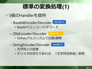 変換処理 
ユーザ実装コンポーネントで扱いやすいよ 
うに、ChannelBuffer(バイト列)を、文字列 
やオブジェクトに変換 
– ユーザ実装コンポーネントでは、バイト列を意 
識しない 
SSLや圧縮については標準で提供 
オブジェクトへの変換は、独自実装が必要 
 