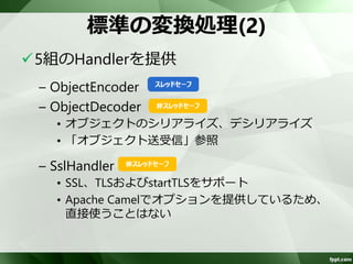 標準の変換処理(1) 
5組のHandlerを提供 
– Base64Encoder/Decoder 
• Base64でエンコード/デコード 
– ZlibEncoder/Decoder 
• Deflateアルゴリズムで圧縮/展開 
– StringEncoder/Decoder 
• 文字列との変換 
• デリミタ区切りであれば、「文字列送受信」参照 
 