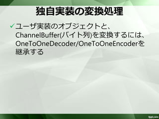 標準の変換処理(2) 
5組のHandlerを提供 
– ObjectEncoder 
– ObjectDecoder 
• オブジェクトのシリアライズ、デシリアライズ 
• 「オブジェクト送受信」参照 
– SslHandler 
• SSL、TLSおよびstartTLSをサポート 
• Apache Camelでオプションを提供しているため、 
直接使うことはない 
 