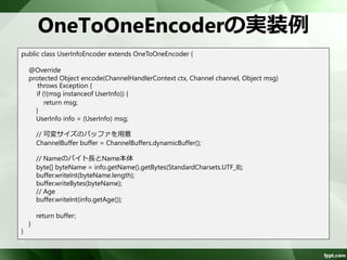 ChannelBufferの操作(2) 
ChannelBufferは、読込位置(readerIndex)、 
書込位置(writerIndex)を管理 
読み書き不可バイト列読み込み可能バイト列書き込み可能バイト列 
0 readerIndex writerIndex 
capacity 
– readXXXでバイト列を取得、writeXXXでバイト 
列を書き込むと、reader/writerIndexが増加 
– getXXX/setXXXは、reader/writerIndexは増加し 
ないので注意が必要 
– 基本は、readXXX/writeXXXを使用する 
 