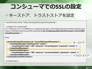 SSL通信の概要 
sslオプションをtrueに設定すると、 
SslHandlerを自動的に追加する 
– encoders/decodersに設定は不要 
– needClientAuth=trueでクライアント認証 
– キーストア、トラストストアは、 
sslContextParametersオプションで指定 
証明書、キーストア、トラストストアは、 
JavaSEのkeytoolで生成 
– 「付録キー/トラストストアの生成」参照 
 