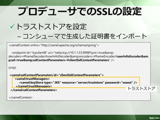 コンシューマでのSSLの設定 
キーストア、トラストストアを設定 
<camelContext xmlns="http://camel.apache.org/schema/spring"> 
<endpoint id="tcpserverB" 
uri="netty:tcp://10.1.1.53:9998?sync=true&amp;decoders=#frameDecoder,#userInfoDecoder&amp;en 
coders=#frameEncoder,#userInfoEncoder&amp;ssl=true&amp;sslContextParameters=#serverSslC 
ontextParameters" /> 
(snip) 
<camel:sslContextParameters id="serverSslContextParameters"> 
<camel:keyManagers keyPassword="osseai"> 
<camel:keyStore type="JKS" resource="server/keystore" password="osseai" /> 
</camel:keyManagers> 
<camel:trustManagers> 
<camel:keyStore type="JKS" resource="server/truststore" password="osseai" /> 
</camel:trustManagers> 
</camel:sslContextParameters> 
</camelContext> 
キーストア 
トラストストア 
 