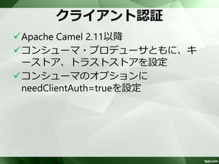 プロデューサでのSSLの設定 
トラストストアを設定 
– コンシューマで生成した証明書をインポート 
<camelContext xmlns="http://camel.apache.org/schema/spring"> 
<endpoint id="tcpclientB" uri="netty:tcp://10.1.1.53:9998?sync=true&amp; 
decoders=#frameDecoder,#userInfoDecoder&amp;encoders=#frameEncoder,#userInfoEncoder&am 
p;ssl=true&amp;sslContextParameters=#clientSslContextParameters" /> 
(snip) 
<camel:sslContextParameters id=“clientSslContextParameters"> 
<camel:trustManagers> 
<camel:keyStore type="JKS" resource="server/truststore" password="osseai" /> 
</camel:trustManagers> 
</camel:sslContextParameters> 
</camelContext> 
トラストストア 
 