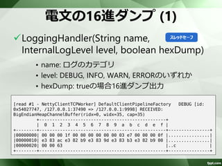 Nettyのログを出力 
java.util.loggingがデフォルト 
– Camelはslf4jを使用 
InternalLoggerFactory#setDefaultFactory 
を使用してslf4jに変更 
– Camelブート時に実施 
InternalLoggerFactory.setDefaultFactory(new Slf4JLoggerFactory()); 
 