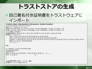 自己署名付き証明書のエクスポート 
キーストアから自己署名付き証明書をエ 
クスポート 
$ keytool -export -alias osseai -keystore keystore -rfc -file osseai.cer 
キーストアのパスワードを入力してください: 
証明書がファイル<osseai.cer>に保存されました 
$ cat osseai.cer 
-----BEGIN CERTIFICATE----- 
MIIDhzCCAm+gAwIBAgIEZyizFDANBgkqhkiG9w0BAQsFADB0MQswCQYDVQQGEwJKUDEOMAwGA1UE 
CBMFQ2hpYmExDjAMBgNVBAcTBUNoaWJhMRQwEgYDVQQKEwtOVFQgQ09NV0FSRTEYMBYGA1UECxMP 
Q29yZSBUZWNobm9sb2d5MRUwEwYDVQQDEwxTZWlqaSBTb2dhYmUwHhcNMTQxMDI5MDIyODUzWhcN 
MTgxMDA4MDIyODUzWjB0MQswCQYDVQQGEwJKUDEOMAwGA1UECBMFQ2hpYmExDjAMBgNVBAcTBUNo 
aWJhMRQwEgYDVQQKEwtOVFQgQ09NV0FSRTEYMBYGA1UECxMPQ29yZSBUZWNobm9sb2d5MRUwEwYD 
VQQDEwxTZWlqaSBTb2dhYmUwggEiMA0GCSqGSIb3DQEBAQUAA4IBDwAwggEKAoIBAQCO25xWQig9 
/zjmVTNmL08StTJyMAWy9FL8IdX2QQi45pVmzLh+UGdVagOzglXKpIX5xlkeW6RD+KmnBKHN8Qj0 
lK7FNgWIoRUcSPM33tWowq8gnGZcsDH33g4NcdSgxJQe3nf/oJrTgGHFyo3mbKJjLcb6zsJWmgFh 
JSor//ao1Bdic7KjSovlipmjHvfeJ1Pqpc+u2cq4QRTpjGs/tSyRRchBtlVsMW+T6DTHdbbcrBdc 
ptEEuQhGrYpO0RtVMstKXlWQIUUi/Ut8wm5dKOL/jYeHj82np0QiI2weLkzfmfpa6IEU1ek7EEb8 
9CXkgO3NL4keeGbS0ue7bna0WRDZAgMBAAGjITAfMB0GA1UdDgQWBBT8LZSBMAtgtcm81Y/6q+bK 
Uabm9TANBgkqhkiG9w0BAQsFAAOCAQEADkPgAv36gcioc/j72x9W4kCt2dvhSoTjKm3+lm8vFC5m 
weAJ2CasiZ1hzsDdWTCeaTXzbiom/rZrEpakZsffoyLaUtgdy2XjTb3sfeqXCTSzEJDF7UjNVHuw 
KwRT9IgBd9fG4x9AO9dcqiKWqLN09PLdyNPPTYViBhf+8w3PD/TI4oR2Ibl7A47l+5WfA9OAI+hf 
ZKnSroXwzimh/j1kU5JLhFGcngro7klTs6o2pDcEzDhwT0DVTPRAstUek2RVRoG86UDa2RsKl68F 
fFb7jjFbOdZdEssFBL7lLXRZ7lID5oNqAExs2TT6bahjTluwORy8eemZnoeXZfnimGISEQ== 
-----END CERTIFICATE----- 
 