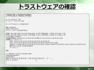 トラストストアの生成 
自己署名付き証明書をトラストストアに 
インポート 
$ keytool -import -alias osseaicert -file osseai.cer -keystore truststore 
キーストアのパスワードを入力してください: 
新規パスワードを再入力してください: 
所有者: CN=COM TARO, OU=Core Technology, O=NTT COMWARE, L=Chiba, ST=Chiba, C=JP 
発行者: CN=COM TARO, OU=Core Technology, O=NTT COMWARE, L=Chiba, ST=Chiba, C=JP 
シリアル番号: 6728b314 
有効期間の開始日: Wed Oct 29 11:28:53 JST 2014終了日: Mon Oct 08 11:28:53 JST 2018 
証明書のフィンガプリント: 
MD5: CD:E7:C1:61:D3:A7:07:FE:E4:DE:F0:91:24:D4:A8:38 
SHA1: 63:F2:FA:31:9A:4C:A3:A5:36:58:72:25:9F:EC:C5:63:5C:E0:7B:B0 
SHA256: 11:58:8C:BC:B1:1E:25:25:3E:35:53:49:A7:F3:68:67:18:9E:51:52:89:2D:73:62:F7:28:E3:37:98:E4:AF:D2 
署名アルゴリズム名: SHA256withRSA 
バージョン: 3 
拡張: 
#1: ObjectId: 2.5.29.14 Criticality=false 
SubjectKeyIdentifier [ 
KeyIdentifier [ 
0000: FC 2D 94 81 30 0B 60 B5 C9 BC D5 8F FA AB E6 CA .-..0.`......... 
0010: 51 A6 E6 F5 Q... 
] 
] 
この証明書を信頼しますか。[いいえ]: はい 
証明書がキーストアに追加されました 
 