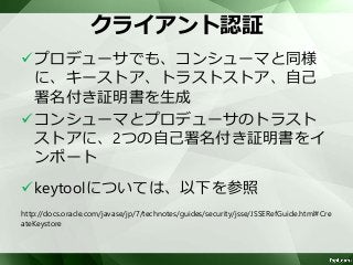 クライアント認証 
プロデューサでも、コンシューマと同様 
に、キーストア、トラストストア、自己 
署名付き証明書を生成 
コンシューマとプロデューサのトラスト 
ストアに、2つの自己署名付き証明書をイ 
ンポート 
keytoolについては、以下を参照 
http://docs.oracle.com/javase/jp/7/technotes/guides/security/jsse/JSSERefGuide.html#Cre 
ateKeystore 
