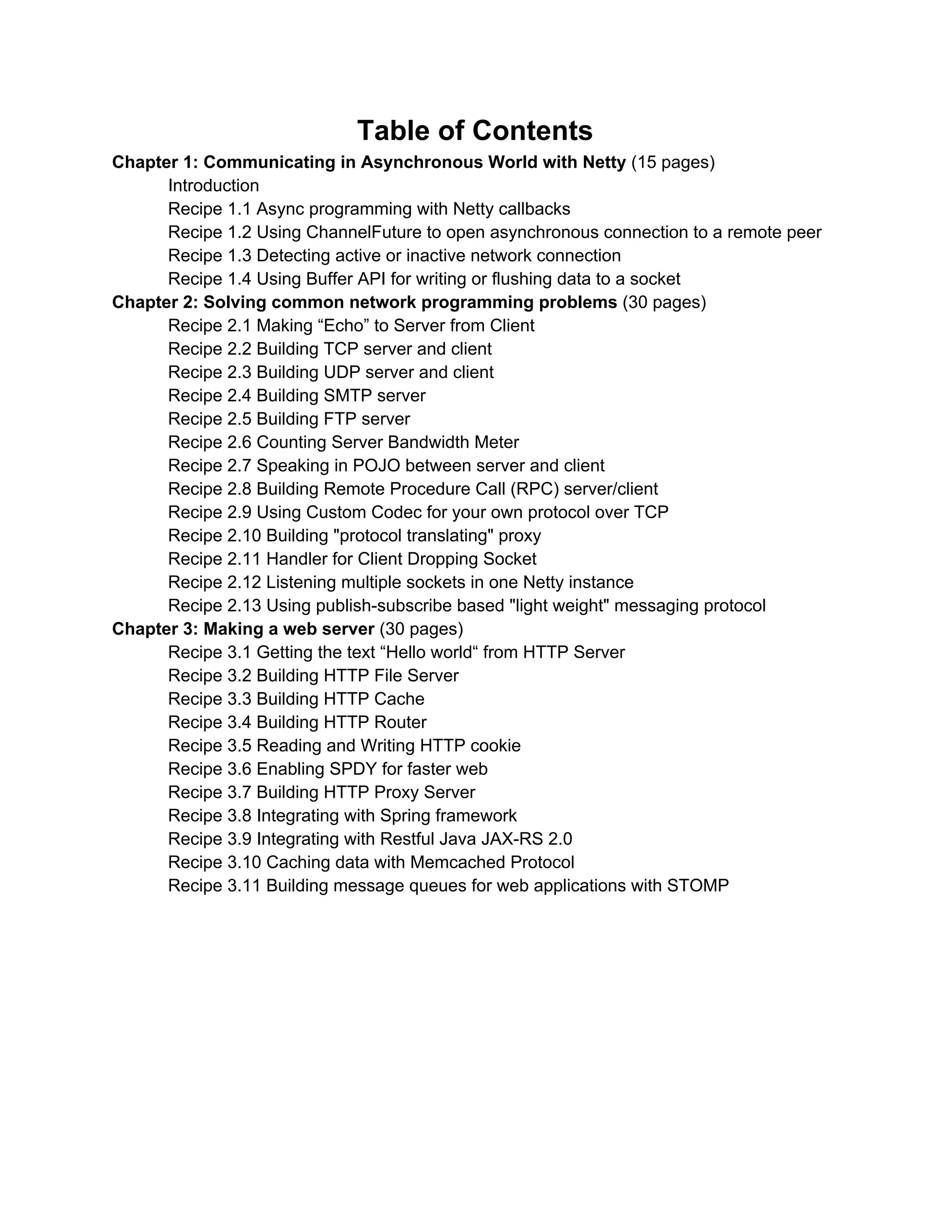 Table of Contents  Chapter 1: Communicating in Asynchronous World with Netty ​(15 pages)  Introduction  Recipe 1.1 Building an asynchronous TCP server and client  Recipe 1.2 Sending hello message to server when connection is ready  Recipe 1.3 Receiving message asynchronously  Recipe 1.4 Get notification from Netty I/O operations  Recipe 1.5 Get notification from ChannelHandler states  Recipe 1.6 Data pipeline processing with ChannelHandler  Chapter 2: Solving common network programming problems ​(30 pages)  Recipe 2.1 Getting the local SocketAddress and the remote SocketAddress  Recipe 2.2 Sending and receiving data in Stream­based TCP/IP Transport  Recipe 2.3 Sending data in POJO way with Custom Codec  Recipe 2.4 Listening multiple sockets in one Netty instance  Recipe 2.5 Counting Server Bandwidth in ChannelHandler  Recipe 2.6 Checking Heartbeat Server using UDP  Recipe 2.7 Using Stream Control Transmission Protocol (SCTP) codec  Recipe 2.8 Building simple FTP server  Recipe 2.9 Building server RPC (Remote Procedure Call) with Apache Avro  Recipe 2.10 Building HTTP file downloader  Chapter 3: Netty for the Web ​(20 pages)  Recipe 3.1 Simple HTTP server with router  Recipe 3.2 Integrating Spring MVC to Netty  Recipe 3.3 Serving static files with Closure JS and Less CSS  Recipe 3.4 Cross­Domain Ajax Requests with CORS HTTP headers  Recipe 3.5 Enabling SPDY protocol for faster web  Recipe 3.6 Applying with Lambda Expressions in Java 8  Chapter 4: Going Real Time Web ​(10 pages)  Introduction about real­time web  Recipe 4.1 Using WebSocket to streaming messages from Twitter  Recipe 4.2 Simple chat application with Netty STOMP Codec  Recipe 4.3 Displaying online users with Redis and netty­socketio  Recipe 4.4 RxNetty for filtering and pushing data in real­time  Chapter 5: Asynchronous networking on mobile ​(10 pages)  Introduction  Recipe 5.1 Implementing lightweight network protocol for mobile app  Recipe 5.2 Using Netty on Android OS  Recipe 5.3 Asynchronous HTTP Client for Android app  Recipe 5.4 Implementing location­based app with netty­socketio and Lucene Spatial          