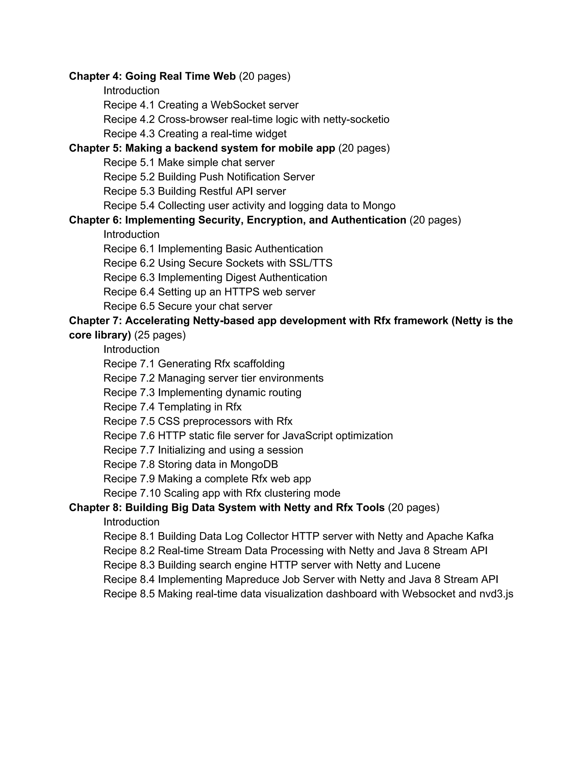 Chapter 6: Implementing Security, Encryption, and Authentication ​(10 pages)  Introduction  Recipe 6.1 Implementing HTTP Authentication Client and Server  Recipe 6.2 Implementing IP Filtering to protect your server  Recipe 6.3 Using SelfSignedCertificate to secure networking  Recipe 6.4 Managing distributed session with Memcached Binary protocol  Recipe 6.5 Setting up an HTTPS web server  Chapter 7: High performance Web with HTTP/2​ (10 pages)  Introduction about HTTP/2  Recipe 7.1 Using codec­http2 to improve the speed of Web  Recipe 7.2 Enabling multiple streams in single connection  Recipe 7.3 Setting priority in requests  Recipe 7.4 Compressing data response  Recipe 7.5 Enabling server push  Recipe 7.6 Building better static file server for high concurrency  Chapter 8: Connecting Netty to Open Source Big Data Ecosystem ​(15 pages)  Introduction  Recipe 8.1 Building scalable log aggregation server with Netty and Apache Kafka  Recipe 8.2 Distributed HTTP event processing with Akka Actor  Recipe 8.3 Stream Data Processing with Netty and Java 8 Stream API  Recipe 8.4 Monitoring Social Data with Netty HTTP Client and Redis Queue  Recipe 8.5 Making real­time dashboard with Websocket and nvd3.js  Chapter 9: Go live as real system ​(10 pages)  Introduction  Recipe 9.1 High availability with HAProxy   Recipe 9.2 Up and running with Supervisord  Recipe 9.3 Using Metrics to capture application­level metrics  Recipe 9.4 Continuous performance test with ContiPerf 2  Recipe 9.5 Building code and deploy with Gradle and Groovy    