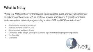 What is Netty
“Netty is a NIO client server framework which enables quick and easy development
of network applications such as protocol servers and clients. It greatly simpliﬁes
and streamlines network programming such as TCP and UDP socket server.”
● A networking programming server
● open source and written in Java
● Asynchronous and event driven
● Enforces a better design. Decouples business logic from network programming details.
● Conﬁgurable
● Extensible
 