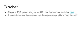 Exercise 1
● Create a TCP server using socket API. Use the template available here.
● It needs to be able to process more than one request at time (use threads)
 