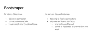 Bootstraper
for clients (Bootstrap)
● establish connection
● connect to remote peer
● requires only one EventLoopGroup
for servers (ServerBootstrap)
● listening to income connections
● requires two EventLoopGroup:
○ one for ServerChannel
○ others to registered all channel that you
want
 