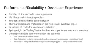 Performance/Scalability > Developer Experience
● Number of lines of code is not a problem
● IFs (if not shells) is not a problem
● You don't deal with this code everyday
● There are books and materials on the web (stack overﬂow, etc...)
● Less lines of code does not means is better
● Spring might be “feeling” better but has worst performances and more deps
● Developers should care more about the business
○ User Experience -> slow server
○ Cost Reduction -> doing more with less(less cpu and memory used - more toughtput)
○ Reliability -> netty is battle tested by Silicon valley biggest IT companies in the world.
 