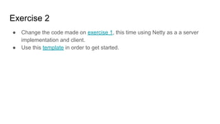 Exercise 2
● Change the code made on exercise 1, this time using Netty as a a server
implementation and client.
● Use this template in order to get started.
 