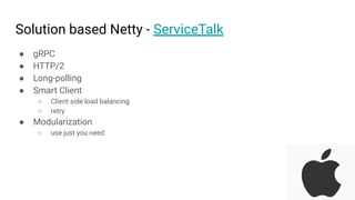 Solution based Netty - ServiceTalk
● gRPC
● HTTP/2
● Long-polling
● Smart Client
○ Client side load balancing
○ retry
● Modularization
○ use just you need
 