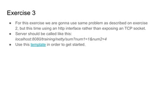Exercise 3
● For this exercise we are gonna use same problem as described on exercise
2, but this time using an http interface rather than exposing an TCP socket.
● Server should be called like this:
localhost:8080/training/netty/sum?num1=1&num2=4
● Use this template in order to get started.
 