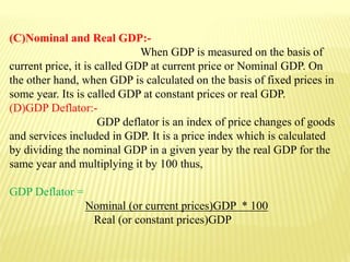 (C)Nominal and Real GDP:-
When GDP is measured on the basis of
current price, it is called GDP at current price or Nominal GDP. On
the other hand, when GDP is calculated on the basis of fixed prices in
some year. Its is called GDP at constant prices or real GDP.
(D)GDP Deflator:-
GDP deflator is an index of price changes of goods
and services included in GDP. It is a price index which is calculated
by dividing the nominal GDP in a given year by the real GDP for the
same year and multiplying it by 100 thus,
GDP Deflator =
Nominal (or current prices)GDP * 100
Real (or constant prices)GDP
 
