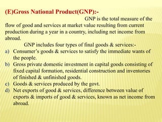 (E)Gross National Product(GNP):-
GNP is the total measure of the
flow of good and services at market value resulting from current
production during a year in a country, including net income from
abroad.
GNP includes four types of final goods & services:-
a) Consumer’s goods & services to satisfy the immediate wants of
the people.
b) Gross private domestic investment in capital goods consisting of
fixed capital formation, residential construction and inventories
of finished & unfinished goods.
c) Goods & services produced by the govt.
d) Net exports of good & services, difference between value of
exports & imports of good & services, known as net income from
abroad.
 