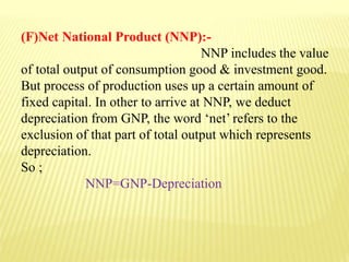 (F)Net National Product (NNP):-
NNP includes the value
of total output of consumption good & investment good.
But process of production uses up a certain amount of
fixed capital. In other to arrive at NNP, we deduct
depreciation from GNP, the word ‘net’ refers to the
exclusion of that part of total output which represents
depreciation.
So ;
NNP=GNP-Depreciation
 