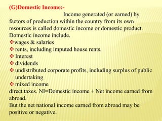 (G)Domestic Income:-
Income generated (or earned) by
factors of production within the country from its own
resources is called domestic income or domestic product.
Domestic income include.
wages & salaries
rents, including imputed house rents.
Interest
dividends
undistributed corporate profits, including surplus of public
undertaking
mixed income
direct taxes. NI=Domestic income + Net income earned from
abroad.
But the net national income earned from abroad may be
positive or negative.
 