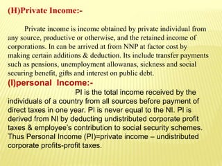 (H)Private Income:-
Private income is income obtained by private individual from
any source, productive or otherwise, and the retained income of
corporations. In can be arrived at from NNP at factor cost by
making certain additions & deduction. Its include transfer payments
such as pensions, unemployment allowanas, sickness and social
securing benefit, gifts and interest on public debt.
(I)personal Income:-
PI is the total income received by the
individuals of a country from all sources before payment of
direct taxes in one year. PI is never equal to the NI. PI is
derived from NI by deducting undistributed corporate profit
taxes & employee’s contribution to social security schemes.
Thus Personal Income (PI)=private income – undistributed
corporate profits-profit taxes.
 