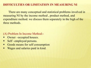 DIFFICULTIES OR LIMITATION IN MEASURING NI
There are many conceptual and statistical problems involved in
measuring NI by the income method , product method, and
expenditure method. we discuss them separately in the high of the
three methods.
(A) Problem In Income Method:-
 Owner –occupied houses.
 Self –employed persons.
 Goods means for self consumption
 Wages and salaries paid in kind.
 