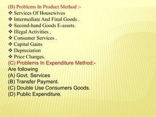 (B) Problems In Product Method :-
 Services Of Housewives
 Intermediate And Final Goods .
 Second-hand Goods E-assets.
 Illegal Activities .
 Consumer Services .
 Capital Gains
 Depreciation
 Price Changes.
(C) Problems In Expenditure Method:-
Are following
(A) Govt. Services
(B) Transfer Payment.
(C) Double Use Consumers Goods.
(D) Public Expenditure.
 
