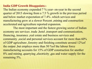 India GDP Growth Disappoints:-
The Indian economy expanded 7 % year- on-year in the second
quarter of 2015 slowing from a 7.5 % growth in the previous period
and below market expectation of 7.4% .which services and
manufacturing grew at a slower Percent ,mining and construction
accelerated and agriculture reported expansion.
The most important and the fastest growing sector of Indian
economy are services .trade ,hotel ,transport and communication,
financing, insurance ,real estate and business services and
community ,social and personal services account for more than 60%
of GDP agriculture ,forestry and finishing constitute around 12%of
the output ,but employs more than 50 %of the labour force
manufacturing accounts for 15% of GDP construction for another
8% and mining ,quarrying ,electricity ,gas and water supply for the
remaining 5%.
 
