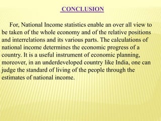 CONCLUSION
For, National Income statistics enable an over all view to
be taken of the whole economy and of the relative positions
and interrelations and its various parts. The calculations of
national income determines the economic progress of a
country. It is a useful instrument of economic planning,
moreover, in an underdeveloped country like India, one can
judge the standard of living of the people through the
estimates of national income.
 