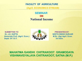 MAHATMA GANDHI CHITRAKOOT GRAMODAYA
VISHWAVIDYALAYA CHITRAKOOT, SATNA (M.P.)
FACULTY OF AGRICULTURE
(Agril. ECONOMICS STREAM)
SEMINAR
ON
National Income
SUBMITTED TO PRESENTED BY
Dr. J.K. GUPTA NEETU SINGH GURJAR
Associate Prof. (Agril. Econ.) M.Sc. (Ag) Agril. Econ.
Deptt. Of T.O.T. 3rd Sem.
 