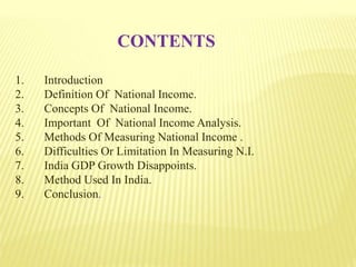 CONTENTS
1. Introduction
2. Definition Of National Income.
3. Concepts Of National Income.
4. Important Of National Income Analysis.
5. Methods Of Measuring National Income .
6. Difficulties Or Limitation In Measuring N.I.
7. India GDP Growth Disappoints.
8. Method Used In India.
9. Conclusion.
 