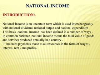 NATIONAL INCOME
INTRODUCTION:-
National Income is an uncertain term which is used interchangeably
with national dividend, national output and national expenditure .
This basis ,national income has been defined in a number of ways .
In common parlance ,national income means the total value of goods
and services produced annually in a country .
It includes payments made to all resources in the form of wages ,
interest, rent , and profits.
 