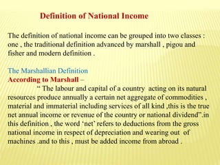 Definition of National Income
The definition of national income can be grouped into two classes :
one , the traditional definition advanced by marshall , pigou and
fisher and modern definition .
The Marshallian Definition
According to Marshall –
“ The labour and capital of a country acting on its natural
resources produce annually a certain net aggregate of commodities ,
material and immaterial including services of all kind ,this is the true
net annual income or revenue of the country or national dividend”.in
this definition , the word ‘net’ refers to deductions from the gross
national income in respect of depreciation and wearing out of
machines .and to this , must be added income from abroad .
 