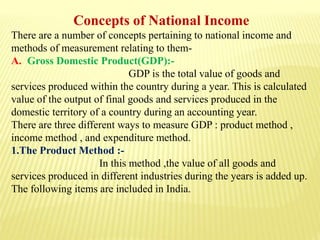 Concepts of National Income
There are a number of concepts pertaining to national income and
methods of measurement relating to them-
A. Gross Domestic Product(GDP):-
GDP is the total value of goods and
services produced within the country during a year. This is calculated
value of the output of final goods and services produced in the
domestic territory of a country during an accounting year.
There are three different ways to measure GDP : product method ,
income method , and expenditure method.
1.The Product Method :-
In this method ,the value of all goods and
services produced in different industries during the years is added up.
The following items are included in India.
 