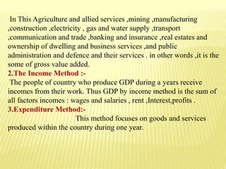 In This Agriculture and allied services ,mining ,manufacturing
,construction ,electricity , gas and water supply ,transport
,communication and trade ,banking and insurance ,real estates and
ownership of dwelling and business services ,and public
administration and defence and their services . in other words ,it is the
some of gross value added.
2.The Income Method :-
The people of country who produce GDP during a years receive
incomes from their work. Thus GDP by income method is the sum of
all factors incomes : wages and salaries , rent ,Interest,profits .
3.Expenditure Method:-
This method focuses on goods and services
produced within the country during one year.
 
