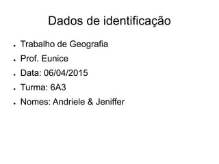 Dados de identificação
● Trabalho de Geografia
● Prof. Eunice
● Data: 06/04/2015
● Turma: 6A3
● Nomes: Andriele & Jeniffer
 