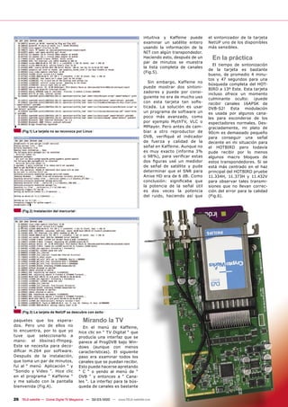 intuitiva y Kaffeine puede     el sintonizador de la tarjeta
                                                                               examinar un satélite entero    NetUP uno de los disponibles
                                                                               usando la información de la    más sensibles.
                                                                               NIT con algún transpondedor.
                                                                               Haciendo esto, después de un     En la práctica
                                                                               par de minutos se muestra
                                                                                                                El tiempo de sintonización
                                                                               la lista completa de canales
                                                                                                              de la tarjeta es bastante
                                                                               (Fig.5).
                                                                                                              bueno, de promedio 4 minu-
                                                                                                              tos y 47 segundos para una
                                                                                  Sin embargo, Kaffeine no
                                                                                                              búsqueda completa del HOT-
                                                                               puede mostrar dos sintoni-
                                                                                                              BIRD a 13º Este. Esta tarjeta
                                                                               zadores y puede por consi-
                                                                                                              incluso ofrece un momento
                                                                               guiente no era de mucho uso    culminante oculto: ¡puede
                                                                               con esta tarjeta tan soﬁs-     recibir canales 16APSK de
                                                                               ticada. La solución es usar    DVB-S2! Esta modulación
                                                                               un programa de software un     es usada por algunos cana-
                                                                               poco más avanzado, como        les para esconderse de los
                                                                               por ejemplo MythTV, VLC o      espectadores normales. Des-
                                                                               MPlayer. Pero antes de cam-    graciadamente, mi plato de
     (Fig.1) La tarjeta no se reconoce por Linux                               biar a otro reproductor de     90cm es demasiado pequeño
                                                                               DVB, veriﬁqué el indicador     para conseguir una señal
                                                                               de fuerza y calidad de la      decente en mi situación para
                                                                               señal en Kaffeine. Aunque no   el HOTBIRD pero todavía
                                                                               es muy exacto (informa 3%      pude recibir por lo menos
                                                                               o 98%), para veriﬁcar estas    algunos macro bloques de
                                                                               dos ﬁguras usé un medidor      estos transpondedores. Si se
                                                                               de señal de satélite y pude    está más centrado en el haz
                                                                               determinar que el SNR para     principal del HOTBIRD pruebe
                                                                               Anixe HD era de 6 dB. Como     11.334H, 11.373H y 11.432V
                                                                               conclusión: signiﬁcaba que     para observar tales transmi-
                                                                               la potencia de la señal útil   siones que no llevan correc-
                                                                               es dos veces la potencia       ción del error para la calidad
                                                                               del ruido, haciendo así que    (Fig.6).


     (Fig.2) Instalación del mercurial




     (Fig.3) La tarjeta de NetUP se descubre con éxito

paquetes que los espera-                   Mirando la TV
dos. Pero uno de ellos no                  En el menú de Kaffeine,
lo encuentra, por lo que yo              hice clic en “ TV Digital “ que
tuve que seleccionarlo a                 producía una interfaz que se
mano: el libxine1-ffmpeg.                parece al ProgDVB bajo Win-
Este se necesita para deco-              dows (aunque con menos
diﬁcar H.264 por software.               características). El siguiente
Después de la instalación,               paso era examinar todos los
que toma un par de minutos,              canales que se puedan recibir.
fui al “ menú Aplicación “ y             Esto puede hacerse apretando
“Sonido y Video “. Hice clic             “ C “ o yendo al menú de “
en el programa “ Kaffeine “              DVB “ y entonces a “ Cana-
y me saludo con la pantalla              les “. La interfaz para la bús-
bienvenida (Fig.4).                      queda de canales es bastante


26 TELE-satellite — Global Digital TV Magazine — 02-03/2010 — www.TELE-satellite.com
 