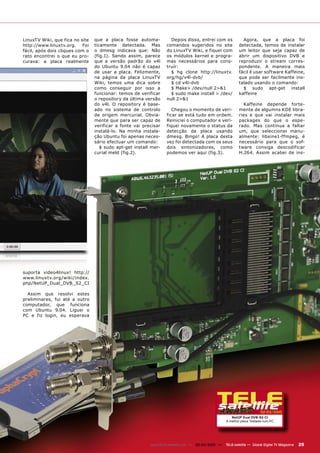 LinuxTV Wiki, que fica no site   que a placa fosse automa-          Depois disso, entrei com os             Agora, que a placa foi
http://www.linuxtv.org.    Foi   ticamente detectada. Mas         comandos sugeridos no site              detectada, temos de instalar
fácil, após dois cliques com o   o dmesg indicava que: Não        do LinuxTV Wiki, e fiquei com           um leitor que seja capaz de
rato encontrei o que eu pro-     (fig.1). Sendo assim, parece     os módulos kernel e progra-             abrir um dispositivo DVB e
curava: a placa realmente        que a versão padrão do v4l       mas necessários para cons-              reproduzir o stream corres-
                                 do Ubuntu 9.04 não é capaz       truír:                                  pondente. A maneira mais
                                 de usar a placa. Felizmente,       $ hg clone http://linuxtv.            fácil é usar software Kaffeine,
                                 na página da placa LinuxTV       org/hg/v4l-dvb/                         que pode ser facilmente ins-
                                 Wiki, temos uma dica sobre         $ cd v4l-dvb                          talado usando o comando:
                                 como conseguir por isso a          $ Make> /dev/null 2>&1                  $ sudo apt-get install
                                 funcionar: temos de verificar      $ sudo make install > /dev/           kaffeine
                                 o repository da última versão    null 2>&1
                                 do v4l. O repository é base-                                               Kaffeine depende forte-
                                 ado no sistema de controlo          Chegou o momento de veri-            mente de algumns KDE libra-
                                 de origem mercurial. Obvia-      ficar se está tudo em ordem.            ries e que vai instalar mais
                                 mente que para ser capaz de      Reiniciei o computador e veri-          packages do que o espe-
                                 verificar a fonte vai precisar   fiquei novamente o status da            rado. Mas continua a faltar
                                 instalá-lo. Na minha instala-    detecção da placa usando                um, que seleccionei manu-
                                 ção Ubuntu foi apenas neces-     dmesg. Bingo! A placa desta             almente: libxine1-ffmpeg, é
                                 sário efectuar um comando:       vez foi detectada com os seus           necessário para que o sof-
                                    $ sudo apt-get install mer-   dois sintonizadores, como               tware consiga descodificar
                                 curial meld (fig.2).             podemos ver aqui (fig.3).               H.264. Assim acabei de ins-




suporta video4linux! http://
www.linuxtv.org/wiki/index.
php/NetUP_Dual_DVB_S2_CI

  Assim que resolvi estes
preliminares, fui até a outro
computador, que funciona
com Ubuntu 9.04. Liguei o
PC e fiz login, eu esperava




                                                                                                                       02-03/2010
                                                                                                     NetUP Dual DVB-S2-CI
                                                                                                  A melhor placa Testada num PC




                                                          www.TELE-satellite.com — 02-03/2010 —   TELE-satellite — Global Digital TV Magazine   25
 