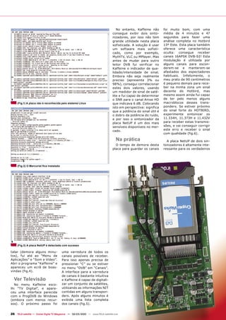 No entanto, Kaffeine não      foi muito bom, com uma
                                                                               consegue exibir dois sinto-      média de 4 minutos e 47
                                                                               nizadores, por isso não tem      segundos para fazer uma
                                                                               grande utilidade nesta placa     análise completa no Hotbird
                                                                               sofisticada. A solução é usar    13º Este. Esta placa também
                                                                               um software mais sofisti-        oferece uma característica
                                                                               cado, como por exemplo,          oculta: consegue receber
                                                                               MythTV, VLC ou MPlayer. Mas      canais 16APSK DVB-S2! Esta
                                                                               antes de mudar para outro        modulação é utilizada por
                                                                               leitor DVB fui verificar no      alguns canais para escon-
                                                                               Kaffeine o indicador de qua-     derem-se e manterem-se
                                                                               lidade/intensidade de sinal.     afastados dos espectadores
                                                                               Embora não seja realmente        habituais. Infelizmente, o
                                                                               preciso (apresenta 3% ou         meu prato de 90 centímetros
                                                                               98%), consegui correlacionar     é pequeno demais para rece-
                                                                               estes dois valores, usando       ber na minha zona um sinal
                                                                               um medidor de sinal de saté-     decente do Hotbird, mas
                                                                               lite e fui capaz de determinar   mesmo assim ainda fui capaz
                                                                               o SNR para o canal Anixe HD      de ter pelo menos alguns
     (Fig.1) A placa não é reconhecida pelo sistema Linux                      que indicava 6 dB. Colocando     macroblocos desses trans-
                                                                               isto em perspectiva: significa   ponders. Se estiver próximo
                                                                               que a potência do sinal útil é   do sinal forte do HOTBIRD,
                                                                               o dobro da potência do ruído,    experimente sintonizar os
                                                                               e por isso o sintonizador da     11.334H, 11.373H e 11.432V
                                                                               placa NetUP é um dos mais        para receber estas transmis-
                                                                               sensíveis disponíveis no mer-    sões, e vai conseguir corrigir
                                                                               cado.                            este erro e receber o sinal
                                                                                                                com qualidade (fig.6).

                                                                                  Na prática                      A placa NetUP de dois sin-
                                                                                 O tempo de demora desta        tonizadores é altamente inte-
                                                                               placa para guardar os canais     ressante para os verdadeiros




     (Fig.2) O Mercurial ﬁca instalado




     (Fig.3) A placa NetUP é detectada com sucesso

talar (demora alguns minu-               uma varredura de todos os
tos), fui até ao “Menu de                canais possíveis de receber.
Aplicações” e “Som e Vídeo”.             Para isso apenas precisa de
Abri o programa “Kaffeine” e             pressionar “C” ou se estiver
apareceu um ecrã de boas-                no menu “DVB” em “Canais”.
vindas (fig.4).                          A interface para a varredura
                                         de canais é bastante intuitiva
  Ver Televisão                          e Kaffeine é capaz de digitali-
  No menu Kaffeine esco-                 zar um conjunto de satélites,
lhi “TV Digital”, e apare-               utilizando as informações NIT
ceu uma interface parecida               contidas em alguns transpon-
com o ProgDVB do Windows                 ders. Após alguns minutos é
(embora com menos recur-                 exibida uma lista completa
sos). O próximo passo foi                dos canais (fig.5).


26 TELE-satellite — Global Digital TV Magazine — 02-03/2010 — www.TELE-satellite.com
 