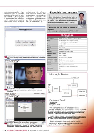 entusiastas do satélite e é um
imperativo para o utilizador
                                        conhecimento de software
                                        para conseguir instalar, mas
                                                                                       Especialista no assunto
profissional de sinais de saté-         ultrapassando este obstáculo               +
lite em DVB-S2. É excepcional           tudo isto é superado pelo                  Dois sintonizadores independentes sobre a
a sensibilidade do sintoniza-           desempenho da placa NetUP                mesma placa. Desempenho muito estável devido
dor. É preciso ter um sistema           que é tão perfeito como uma              ao sistema Linux. Sintonizador de sensibilidade
operacional Linux e ter algum           placa de Satélite para PC.
                                                                                 excepcional. Duplo standard DVB-S e DVB-S2.
                                                                                                                                                      Alexandru Porosanu

                                                                                   -                                                                      TELE-satellite
                                                                                                                                                            Test Center
                                                                                   A placa não vem com suporte de software do                                 Romania

                                                                                 fabricante.
                                                                                   Sem aceleração no hardware para MPEG2 e H.264.


                                                                                                            TECHNICAL
                                                                                                                       DATA
                                                                                Manufacturer            NetUP, Olof Palme Str. 1, Sect. 7, Moscow, Russia
                                                                                Phone                   +7 495 510 1025 (ext 0) - general questions
                                                                                                        +7 495 510 1025 (ext 1) - technical support
                                                                                Fax                     +7 499 143 5521
                                                                                Email                   info@netup.tv
                                                                                Website                 www.netup.tv
                                                                                Model                   NetUP Dual DVB-S2-CI
                                                                                Function                Two Tuners DVB-S2 PCIe card
                                                                                Frequency Range         950 - 2150 MHz
                                                                                Systems                 DVB-S, DVB-S2

     (Fig.4) Ecra de Boas-vindas do Kaffeine, um programa de visualização       Transmission Modes      MPEG-2, MPEG-4 (software)
     DVB
                                                                                Demodulator DVB-S       QPSK
                                                                                Demodulator DVB-S2      QPSK, 8PSK, 16APSK, 32APSK
                                                                                DiSEqC                  up to 2.0
                                                                                CI Slots                2 for any professional CA modules
                                                                                                        (PowerCAM Pro, Aston Pro Solutions, etc.)
                                                                                Connectors              2xF
                                                                                Software                Linux



                                                                                       Informação Técnica




     (Fig.5) Após alguns minutos, o menu apresenta todos os canais
     recebidos




                                                                                       Panorama Geral
                                                                                       * 4 Layer PCB
                                                                                       * 2 x slots CI
                                                                                       * Long board PCI-E

                                                                                       Visão Geral dos Componentes
                                                                                     * 1 x STM STV 0900B – Dual Demodulator que funciona para DVB-S
                                                                                  QPSK, DVB-S2 QPSK, 8PSK, 16APSK (todas as normas actualmente
                                                                                  utilizadas para a transmissão de televisão digital, tanto na Europa
                                                                                  como nos E.U.A.); utiliza uma baixa tensão (3.3V)

                                                                                    * 1 x STM LNBH24 – Recebe e controla LNB Duplo; compatível com
                                                                                  DiSEqC 2.0 sinal de retorno especifico para receber e detectar o sinal
                                                                                  de 22KHz; suporta uma saída não filtrada de sinal DiSEqC

                                                                                       * 2 x SCM Microsystems´ CIMaX SP2L - CI driver interface

     (Fig.6) Uma característica única do cartão NetUP, é a sua capacidade           * 1 x Conexant - PCI Express Broadcast Audio/Video Decoder,
     para receber 16APSK, que é utilizado por algumas empresas de                 suporta dois fluxos de transporte MPEG
     radiodifusão, como o canal Italia 1 HD de Itália no HOTBIRD 13E


28 TELE-satellite — Global Digital TV Magazine — 02-03/2010 — www.TELE-satellite.com
 