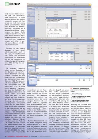 1




Sind mehrere PIDs vorhan-
den (z.B. für unterschied-
liche Tonspuren), so kann
gewählt werden, welcher PID
verwendet werden soll. Nun
ist es nur noch notwendig,
jedem gewünschten Kanal
eine Multicast IP Adresse,
einen Port und einen der 6
Netzwerkanschlüsse    zuzu-
weisen. An dieser Stelle
wiederum der Hinweis, dass
jeder Kanal mehreren Netz-
werkanschlüssen und Multi-
casts bzw. Ports zugewiesen
                                                                                                                                                             2
werden und daher in ver-
schiedenen Ebenen zum Ein-
satz kommen kann.

  Übrigens ist der DVB-IP
Gateway 4x von NetUP
selbstverständlich auch in
der Lage, die empfangenen
EPG Daten der einzelnen
Programme zu verarbeiten
und an die Middleware zur
Aufbereitung und Anzeige an                                                                                                                            3
einer IPTV Set-Top-Box wei-
terzuleiten.

   Für unseren Praxistest
haben wir den Gateway mit
den Signalen vier verschie-
                                                                                                                                                             4
dener Satelliten versorgt.
Konkret handelte es sich
dabei um den Transponder
der BBC auf ASTRA2 28.2°
Ost, den MBC Transponder
auf dem NILESAT 7° West,
den Transponder des ORF
auf ASTRA1 19.2° Ost sowie
einen weiteren Transpon-                                                                                       ■ 1. Statistische Daten werden für
der über den TURKSAT 42°               verwendeten wir im Test-                falls den Zugriff auf unser     jeden einzelnen Ethernet Port exakt
                                                                                                               erfasst
Ost. Selbst im Härtetest mit           center eine AzBox Ultra HD              IPTV    Netz    einrichteten.
einem relativ schwachen                (siehe unseren Test in der              Der VLC Player (Download        2. Netzwerk-Routing
Signal des ABS1 75° Ost                vorherigen     TELE-satellite           für verschiedene Plattfor-
                                                                                                               3. Ein MySQL Server und ein Zeitser-
sorgten die vier integrier-            Ausgabe 08-09/2010), die                men unter www.videolan.         ver stehen ebenfalls bereit
ten Tuner für störungsfreien           momentan einer der ganz                 org) hat sich dabei als sehr
                                       wenigen Receiver ist, der               zuverlässige PC Lösung für      4. Die 1TB große Festplatte bietet
Empfang - das hat uns rich-
                                                                                                               jede Menge Platz für VOD Inhalte
tig begeistert. Insgesamt              neben     DVB-S2   Signalen             den IPTV Empfang erwie-
kamen wir auf eine beacht-             auch IPTV empfangen kann.               sen und wie nicht anders        meldung aus Thailand, dass
liche Anzahl von insgesamt             Rasch waren die Programme               zu erwarten war, gelang es      die BBC problemlos empfan-
32 TV Programmen, die wir              unseres privaten IPTV Netz-             uns auch trotz intensivster     gen werden kann. Dazu ist
in einen Multicast mit der IP          werks an der AzBox einge-               Nutzung nicht, den Gateway      natürlich anzumerken, dass
Adresse     224.200.200.201            stellt und im Handumdrehen              an seine Grenzen zu brin-       wir hier in der Redaktion
einspeisten und dabei jedem            zappten wir durch 32 von                gen. Die Königsdisziplin für    über eine entsprechend leis-
Programm einen Port im                 uns selbst aufbereitete Pro-            unseren Test war jedoch der     tungsstarke Internetanbin-
Bereich von 1101 bis 1132              gramme.                                 Versuch, einem Kollegen in      dung verfügen, die auch im
zuteilten. Ebenso hätten                                                       Thailand britisches Fernse-     Upload weit über 20 Mbit/s
wir aber auch den Port mit               Nun macht es natürlich bei            hen per IPTV zu schicken.       leistet.      Andernfalls           wäre
z.B. 1234 belassen können              nur einem Endgerät wenig                Dazu bauten wir kurzerhand      dies, besonders mit hoch-
und die einzelnen Kanäle auf           Sinn ein solches IPTV Netz-             eine VPN Verbindung mittels     auflösenden Inhalten, nicht
verschiedene IP Adressen               werk aufzubauen, weshalb                zweier Netgear VPN Router       realisierbar. Auf jeden Fall
wie z.B. 224.200.200.202,              wir unser Testszenario erwei-           auf und starteten den IPTV      war     unser         thailändischer
224.200.200.203 etc. legen             terten und an verschiedenen             Gateway. Sekunden später        Kollege von Bildqualität und
können.    Als   Gegenstelle           PCs in der Redaktion eben-              kam per Skype die Erfolgs-      U m s c h a l t g e s c hw i n d i g ke i t


18 TELE-satellite — Global Digital TV Magazine — 10-1
                                                    1/2010 — www.TELE-satellite.com
 
