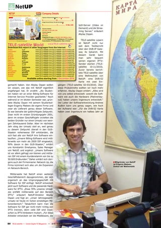 NETUP                                                                     Company Details
 IPTV Software and Hardware Producer, Russia                www.netup.tv
                                                                           Engineers in Research & Development | Total Number of Employees
                                                                                                        ▼              ▼
                                                                           0................................ 25 .................................. 50
                                                                           Average Turnover (Previous, This, Next Year Estimates)
                                                                                                                            ▼
                                                                           0.................................. 5 ................... 10 Mio US$         VoD-Server (Video on
                                                                           Production Certiﬁcates                                                       Demand) und die Strea-
                                                                           ISO, RoHS, PCI SIG, IEEE, DVB
                                                                           Production Categories
                                                                                                                                                        ming Server,“ erläutert
                                                                           OEM, ODM                                                                     Abylay Ospan.
                                                                           Main Products
                                                                           Professional PC Cards for DVB-S/S2, DVB-T/MPEG-4, DVB-C,
                                                                           ASI, IPTV Gateway/Streamer, IPTV Middleware, IPTV Conditional
 www.TELE-satellite.com/TELE-satellite-1101/eng/netup.pdf
                                                                                           TELE-satellite Lesern
                                                                           Access Systems, IPTV Billing Systems, Video on Demand
                                                                                        ist NetUP nicht nur
TELE-satellite World                             www.TELE-satellite.com/...
Download this report in other languages from the Internet:
                                                                                        seit dem Testbericht
Arabic         ‫العربية‬         www.TELE-satellite.com/TELE-satellite-1101/ara/netup.pdf über den DVB-IP Gate-
Indonesian
Czech
               Indonesia
               Česky
                               www.TELE-satellite.com/TELE-satellite-1101/bid/netup.pdf
                               www.TELE-satellite.com/TELE-satellite-1101/ces/netup.pdf
                                                                                        way 4x bekannt. Mit
German         Deutsch         www.TELE-satellite.com/TELE-satellite-1101/deu/netup.pdf diesem Gerät kann
English        English         www.TELE-satellite.com/TELE-satellite-1101/eng/netup.pdf
Spanish        Español         www.TELE-satellite.com/TELE-satellite-1101/esp/netup.pdf man      sehr    bequem
Farsi          ‫فارس ي‬          www.TELE-satellite.com/TELE-satellite-1101/far/netup.pdf
French         Français        www.TELE-satellite.com/TELE-satellite-1101/fra/netup.pdf
                                                                                        seinen eigenen IPTV-
Hebrew         ‫עברית‬           www.TELE-satellite.com/TELE-satellite-1101/heb/netup.pdf Sender starten (TELE-
Mandarin       中文              www.TELE-satellite.com/TELE-satellite-1101/man/netup.pdf
Dutch          Nederlands      www.TELE-satellite.com/TELE-satellite-1101/ned/netup.pdf satellite 10-11/2010).
Polish         Polski          www.TELE-satellite.com/TELE-satellite-1101/pol/netup.pdf
Portuguese     Português       www.TELE-satellite.com/TELE-satellite-1101/por/netup.pdf
                                                                                        Zuvor bereits berich-
Romanian       Română          www.TELE-satellite.com/TELE-satellite-1101/rom/netup.pdf tete TELE-satellite über
Russian        Русский         www.TELE-satellite.com/TELE-satellite-1101/rus/netup.pdf
Turkish        Türkçe          www.TELE-satellite.com/TELE-satellite-1101/tur/netup.pdf eine Weltneuheit von
                       Available online starting from 3 December 2010                   NetUP: eine DVB-S2
                                                                                        Karte mit zwei Ein-
gemacht haben. Von Abylay Ospan wollen                       gängen (TELE-satellite 02-03/2010). Über
wir wissen, wie das mit NetUP eigentlich                     diese Produktreihe wollten wir noch mehr
angefangen hat. Er erzählt: „Als Studen-                     erfahren. Abylay Ospan erklärt: „Alles wird
ten haben wir an einer Billing-Software für                  von uns selbst entwickelt: sowohl die Soft-
Internet Service Provider gearbeitet.“ Noch                  ware wie auch die Hardware (Platinenlay-
während er im letzten Semester war, grün-                    out) haben unsere Ingenieure entwickelt.“
dete Abylay Ospan mit seinem Studienkol-                     Der Leiter der Softwarentwicklung Andrew
legen Evgeniy Makeev die eigene Firma und                    Budkin kann uns genau sagen, wie hoch
zwar als Lieferant genau dieser Software.                    der Aufwand war: „Für die DVB-S2 Karte
Es war beinahe der goldrichtigste Zeitpunkt.                 haben zwei Ingenieure ein halbes Jahr an
Zwar nicht im ersten Gründungsjahr 2001,
denn im ersten Geschäftsjahr erzielten die
beiden Gründer nur einen Umsatz von weni-
gen Zehntausend Dollar. Aber im nächsten
Jahr stieg der Umsatz steil an, weil genau
zu diesem Zeitpunkt überall in den GUS-
Staaten reihenweise ISP entstanden, die
sich fast alle von NetUP ihre Software ein-
kauften. „Unsere Billing-Software wird mitt-
lerweile von mehr als 2000 ISP eingesetzt,
90% davon in den GUS-Staaten,“ erklärt
uns Konstantin Emelyanov, Sales Manager
von NetUP, und ergänzt: „Unsere Software
ist vor allem gefragt von kleinen und mittle-
ren ISP mit einem Kundenstamm von bis zu
50.000 Endkunden.“ Daher erklärt sich übri-
gens auch der Firmenname: Network Up, die                                                                                                                                         ■ Mitgründer von NetUP
                                                                                                                                                                                  ist Evgeniy Makeev,
Firma kümmert sich also um die Expansion
                                                                                                                                                                                  Doktor der Mathematik
im Network-Bereich.

   Mittlerweile hat NetUP einen weiteren
Geschäftsbereich dazugenommen, der sich
organisch an das Ursprungsgeschäft mit
Software für ISP einfügt: NetUP entwickelt
jetzt auch Software und die passende Hard-
ware für IPTV. „Etwa 70% unseres Umsat-
zes entfällt mittlerweile auf den Bereich
IPTV,“ erläutert NetUP-Direktor Abylay
Ospan und fügt an: „Unser Jahresgesamt-
umsatz ist heute im hohen einstelligen Mil-
lionenbereich.“ Tatsächlich kann man die
Software für ISP gar nicht mehr richtig von
IPTV trennen, denn viele ISP sind inzwi-
schen zu IPTV-Anbietern mutiert. „Für diese
Anbieter entwickeln wir die Middleware, die


84 TELE-satellite — Global Digital TV Magazine — 12-01/201 — www.TELE-satellite.com
                                                         1
 