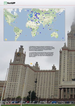 1




                                                            1. Die Weltkarte zeigt die weltweiten Installationen von
                                                            NetUP-Produkten: hellblaue Fahnen kennzeichnen Installa-
                                                            tionen der Dual DVB-S2-CI PCIe Karte, dunkelblaue Fahnen
                                                            kennzeichnen IPTV Installationen und grüne Fahnen
                                                            bezeichnen UTM5 Installationen.

                                                            2. Im Herbstnebel verschwindet die Figur auf der Kuppel:
                                                            die Moskauer Staats-Universität ist in diesem prachtvol-
                                                            lem Bau untergebracht. Jahrelang war das Gebäude das
                                                            höchste in Moskau. Hier haben fast alle Mitarbeiter bei
                                                            NetUP studiert.




                                                                2




90 TELE-satellite — Global Digital TV Magazine — 12-01/201 — www.TELE-satellite.com
                                                         1
 