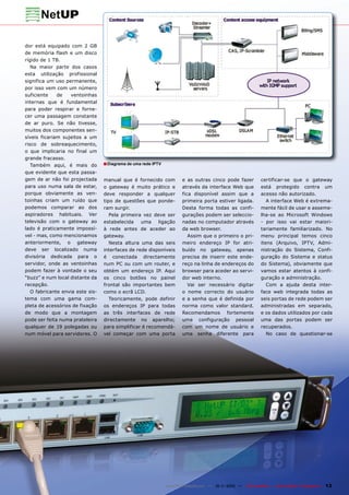 dor está equipado com 2 GB
de memória flash e um disco
rígido de 1 TB.
   Na maior parte dos casos
esta utilização profissional
significa um uso permanente,
por isso vem com um número
suficiente    de   ventoinhas
internas que é fundamental
para poder respirar e forne-
cer uma passagem constante
de ar puro. Se não tivesse,
muitos dos componentes sen-
síveis ficariam sujeitos a um
risco de sobreaquecimento,
o que implicaria no final um
grande fracasso.
   Também aqui, é mais do         ■ Diagrama de uma rede IPTV
que evidente que esta passa-
gem de ar não foi projectada      manual que é fornecido com           e as outras cinco pode fazer            certificar-se que o gateway
para uso numa sala de estar,      o gateway é muito prático e          através da interface Web que            está protegido contra um
porque obviamente as ven-         deve responder a qualquer            fica disponível assim que a             acesso não autorizado.
toinhas criam um ruído que        tipo de questões que ponde-          primeira porta estiver ligada.             A interface Web é extrema-
podemos comparar ao dos           ram surgir.                          Desta forma todas as confi-             mente fácil de usar e asseme-
aspiradores habituais. Ver           Pela primeira vez deve ser        gurações podem ser seleccio-            lha-se ao Microsoft Windows
televisão com o gateway ao        estabelecida    uma    ligação       nadas no computador através             - por isso vai estar maiori-
lado é praticamente impossí-      à rede antes de aceder ao            da web browser.                         tariamente familiarizado. No
vel - mas, como mencionamos       gateway.                                Assim que o primeiro o pri-          menu principal temos cinco
anteriormente, o gateway             Nesta altura uma das seis         meiro endereço IP for atri-             itens (Arquivo, IPTV, Admi-
deve ser localizado numa          interfaces de rede disponíveis       buído no gateway, apenas                nistração do Sistema, Confi-
divisória dedicada para o         é conectada directamente             precisa de inserir este ende-           guração do Sistema e status
servidor, onde as ventoinhas      num PC ou com um router, e           reço na linha de endereços do           do Sistema), obviamente que
podem fazer à vontade o seu       obtém um endereço IP. Aqui           browser para aceder ao servi-           vamos estar atentos à confi-
“buzz” e num local distante da    os cinco botões no painel            dor web interno.                        guração e administração.
recepção.                         frontal são importantes bem             Vai ser necessário digitar              Com a ajuda desta inter-
   O fabricante envia este sis-   como o ecrã LCD.                     o nome correcto do usuário              face web integrada todas as
tema com uma gama com-               Teoricamente, pode definir        e a senha que é definida por            seis portas de rede podem ser
pleta de acessórios de fixação    os endereços IP para todas           norma como valor standard.              administradas em separado,
de modo que a montagem            as três interfaces de rede           Recomendamos fortemente                 e os dados utilizados por cada
pode ser feita numa prateleira    directamente no aparelho;            uma configuração pessoal                uma das portas podem ser
qualquer de 19 polegadas ou       para simplificar é recomendá-        com um nome de usuário e                recuperados.
num móvel para servidores. O      vel começar com uma porta            uma senha diferente para                   No caso de questionar-se




                                                                www.TELE-satellite.com — 10-1
                                                                                            1/2010 —   TELE-satellite — Global Digital TV Magazine   13
 