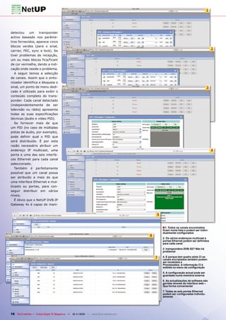 1




detectou    um     transponder
activo baseado nos parâme-
tros fornecidos, aparece cinco
blocos verdes (para o sinal,
carrier, FEC, sync e lock). Se
                                                                                                                                      2
tiver problemas de recepção,
um ou mais blocos fica/ficam
de cor vermelha, dando a indi-
cação onde reside o problema.
   A seguir temos a selecção
de canais. Assim que o sinto-
nizador identifica e bloqueia o
sinal, um ponto de menu dedi-                                                                                                     3
cado é utilizado para exibir o
conteúdo completo do trans-
ponder. Cada canal detectado
(independentemente de ser
televisão ou rádio) apresenta
todas as suas especificações
técnicas (áudio e vídeo PID).
   Se fornecer mais de que
um PID (no caso de múltiplas
pistas de áudio, por exemplo),
pode definir qual o PID que
será distribuído. É por esta
razão necessário atribuir um
endereço IP multicast, uma                                                                                                            4
porta e uma das seis interfa-
ces Ethernet para cada canal
seleccionado.
   Também é perfeitamente
possível que um canal possa
ser atribuído a mais do que
uma interface Ethernet e mul-
ticasts ou portas, para con-
seguir distribuir em vários
níveis.
   É óbvio que o NetUP DVB-IP
Gateway 4x é capaz de mani-


                                                                                          5


                                                                                              ■ 1. Todos os canais encontrados
                                                                                              ficam numa lista e podem ser indivi-
                                                                                              dualmente configurados
                                                                                      6
                                                                                              2. Os vários endereços multicast e
                                                                                              portas Ethernet podem ser definidos
                                                                                              para cada canal

                                                                                              3. transponders DVB-S2? Não há
                                                                                              problema!

                                                                                          7   4. E porque tem quatro slots CI os
                                                                                              canais encriptados também podem
                                                                                              ser recebidos e
                                                                                              Processados. A informação CI é
                                                                                              exibida no menu de configuração

                                                                                              5. A configuração actual pode ser
                                                                                              guardada numa memória externa

                                                                                              6. As actualizações de software são
                                                                                              geridas através da interface web –
                                                                                              Que forma conveniente!

                                                                                              7. Todas as seis portas Ethernet
                                                                                              podem ser configuradas individu-
                                                                                              almente




16 TELE-satellite — Global Digital TV Magazine — 10-1
                                                    1/2010 — www.TELE-satellite.com
 