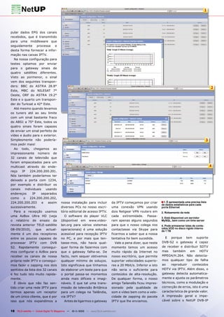 1




pular dados EPG dos canais
recebidos, que é transmitido
para uma middleware que
seguidamente processa e
desta forma fornecer a infor-
mação nas caixas IPTV.
   Na nossa configuração para
testes optamos por enviar
para o gateway sinais de
quatro satélites diferentes.
Visto ao pormenor, o sinal
vem dos seguintes transpon-
ders: BBC do ASTRA 28.8°
                                                                                                                                                          2
Este, MBC do NILESAT 7°
Oeste, ORF do ASTRA 19.2°
Este e o quarto um transpon-
der do Turksat a 42° Este.
   Até mesmo quando levamos
os tuners até ao seu limite
com um sinal bastante fraco
do ABS1 a 75° Este, todos os
quatro sinais foram capazes
de enviar um sinal perfeito de
vídeo e áudio para o exterior.
Simplesmente não podería-                                                                                                                             3
mos pedir mais!
   Ao todo, chegamos ao
impressionante número de
32 canais de televisão que
foram empacotados para um
multicast através do ende-                                                                                                                                4
reço    IP   224.200.200.201.
Nós também poderíamos ter
deixado a porta com 1234,
por exemplo e distribuir os
canais    individuais   usando
endereços      IP    separados
como o 224.200.200.202,
224.200.200.203       e  assim         nossa instalação para incluir           da IPTV começamos por criar        ■ 1. É apresentada uma precisa lista
                                                                                                                  de dados estatísticos para cada
sucessivamente.                        diversos PCs no nosso escri-            uma conexão VPN usando             porta Ethernet
   Para a recepção usamos              tório editorial de acesso IPTV.         dois Netgear VPN routers em        2. Roteamento da rede
uma AzBox Ultra HD (veja                 O software do player VLC              cada extremidade. Passa-
                                                                                                                  3. Está disponível um servidor
o relatório de ensaio da               (disponível em www.video-               ram apenas alguns segundos         MySQL, bem como um time server
revista anterior TELE-satélite         lan.org para vários sistemas            para que o nosso colega nos        4. Pode armazenar lotes de conte-
08-09/2010),      que   actual-        operacionais) é uma solução             contactasse via Skype para         údos VOD no disco rígido interno
                                                                                                                  de 1 TB
mente é um dos receptores              acessível para recepção IPTV            ficarmos a saber que a nossa
entre os poucos capazes de             no PC, e por mais que ten-              tentativa foi bem sucedida.          E porque tem suporte
processar IPTV com DVB                 tasse-mos, não havia qual-                 Vale a pena dizer, que neste    DVB-S2 o gateway é capaz
S2. Rapidamente consegui-              quer forma de fazermos com              momento temos um acesso            de receber e distribuir SDTV
mos configurar o AzBox para            que o gateway falha-se. De              muito rápido da Internet no        mas    também      em    HDTV
receber os canais de nossa             facto, nem sequer obtivemos             nosso escritório, que permite      MPEG4/H.264. Não detecta-
própria rede IPTV e consegui-          qualquer mínimo de soluços.             suportar velocidades superio-      mos qualquer tipo de falha
mos fazer o zapping nos dois           Isto significava que tínhamos           res a 20 Mbit/s. Inferior a isto   ao    reproduzir     conteúdos
sentidos da lista dos 32 canais        de elaborar um teste para que           não seria o suficiente para        HDTV via IPTV. Além disso, o
e fez tudo isto muito rapida-          o portal passa-se momentos              conteúdos de alta-resolução.       gateway detecta automatica-
mente.                                 ainda mais difíceis e imagi-            De qualquer forma, o nosso         mente e ajusta os parâmetros
   É óbvio que não faz sen-            náveis. E que tal uma trans-            amigo Tailandês ficou impres-      técnicos, como a modulação e
tido criar uma rede IPTV para          missão de televisão Britânica           sionado pela qualidade de          correcção de erros, isto é uma
termos apenas um receptor              para um colega na Tailândia,            som e vídeo bem como a velo-       característica de grande valor.
de um único cliente, que é por         via IPTV?                               cidade de zapping do pacote        A impressão geral e impe-
isso que nós expandimos a                Antes de ligarmos o gateway           IPTV que lhe enviamos.             cável sobre o NetUP DVB-IP


18 TELE-satellite — Global Digital TV Magazine — 10-1
                                                    1/2010 — www.TELE-satellite.com
 