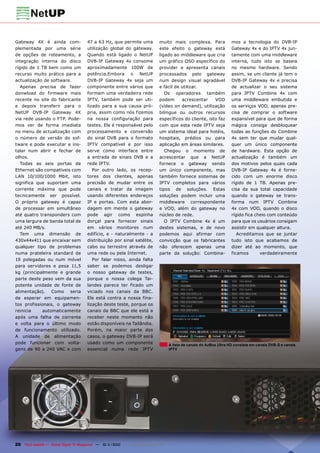 Gateway 4X é ainda com-                47 a 63 Hz, que permite uma             muito mais complexa. Para                mos a tecnologia do DVB-IP
plementada por uma série               utilização global do gateway.           este efeito o gateway está               Gateway 4x e do IPTV 4x jun-
de opções de roteamento, a             Quando está ligado o NetUP              ligado ao middleware que cria            tamente com uma middleware
integração interna do disco            DVB-IP Gateway 4x consome               um gráfico OSD específico do             interna, tudo isto se baseia
rígido de 1 TB bem como um             aproximadamente 100W de                 provider e apresenta canais              no mesmo hardware. Sendo
recurso muito prático para a           potência.Embora o NetUP                 processados pelo gateway                 assim, se um cliente já tem o
actualização de software.              DVB-IP Gateway 4x seja um               num design visual agradável              DVB-IP Gateway 4x e precisa
   Apenas precisa de fazer             componente entre vários que             e fácil de utilizar.                     de actualizar o seu sistema
donwload do firmware mais              formam uma verdadeira rede                 Os operadores também                  para IPTV Combine 4x com
recente no site do fabricante          IPTV, também pode ser uti-              podem      acrescentar     VOD           uma middleware embutida e
e depois transferir para o             lizado para a sua causa pró-            (vídeo on demand), utilização            os serviços VOD, apenas pre-
NetUP DVB-IP Gateway 4X                pria, assim como nós fizemos            bilingue ou outros recursos              cisa de comprar o software
via rede usando o FTP. Pode-           na nossa configuração para              específicos do cliente, isto faz         expansível para que de forma
mos ver de forma imediata              testes. Ele é responsável pelo          com que esta rede IPTV seja              mágica consiga desbloquear
no menu de actualização com            processamento e conversão               um sistema ideal para hotéis,            todas as funções do Combine
o número de versão do sof-             do sinal DVB para o formato             hospitais, prédios ou para               4x sem ter que mudar qual-
tware e pode executar e ins-           IPTV compatível e por isso              aplicação em áreas similares.            quer um único componente
talar num abrir e fechar de            serve como interface entre                 Chegou o momento de                   de hardware. Esta opção de
olhos.                                 a entrada de sinais DVB e a             acrescentar que a NetUP                  actualização é também um
   Todas as seis portas de             rede IPTV.                              fornece o gateway sendo                  dos motivos pelos quais cada
Ethernet são compatíveis com              Por outro lado, os recep-            um único componente, mas                 DVB-IP Gateway 4x é forne-
LAN 10/100/1000 Mbit, isto             tores dos clientes, apenas              também fornece sistemas de               cido com um enorme disco
significa que suportam uma             precisão de mudar entre os              IPTV completos para vários               rígido de 1 TB. Apenas pre-
corrente máxima que pode               canais e tratar da imagem               tipos de soluções. Estas                 cisa da sua total capacidade
tecnicamente ser possível.             usando diferentes endereços             soluções podem incluir uma               quando o gateway se trans-
O próprio gateway é capaz              IP e portas. Com esta abor-             middleware correspondente                forma num IPTV Combine
de processar em simultâneo             dagem em mente o gateway                e VOD, além do gateway no                4x com VOD, quando o disco
até quatro transponders com            pode agir como espinha                  núcleo de rede.                          rígido fica cheio com conteúdo
uma largura de banda total de          dorçal para fornecer sinais                O IPTV Combine 4x é um                para que os usuários consigam
até 240 MB/s.                          em vários monitores num                 destes sistemas, e de novo               assistir em qualquer altura.
   Tem uma dimensão de                 edifício, e - naturalmente - a          podemos aqui afirmar com                    Acreditamos que se juntar
430x44x411 que encaixar sem            distribuição por sinal satélite,        convicção que os fabricantes             tudo isto que acabamos de
qualquer tipo de problemas             cabo ou terrestre através de            não oferecem apenas uma                  dizer até ao momento, que
numa prateleira standard de            uma rede ou pela Internet.              parte da solução: Combina-               ficamos       verdadeiramente
19 polegadas ou num móvel                 Por falar nisso, ainda falta
para servidores e pesa 11,5            saber se podemos desligar
kg (principalmente e grande            o nosso gateway de testes,
parte deste peso vem da sua            porque o nossa colega Tai-
potente unidade de fonte de            landes parece ter ficado um
alimentação). Como seria               viciado nos canais da BBC.
de esperar em equipamen-               Ele está contra a nossa fina-
tos profissionais, o gateway           lização deste teste, porque os
reinicia     automaticamente           canais da BBC que ele está a
após uma falha de corrente             receber neste momento não
e volta para o último modo             estão disponíveis na Tailândia.
de funcionamento utilizado.            Porém, na maior parte dos
A unidade de alimentação               casos, o gateway DVB-IP será
pode funcionar com volta-              usado como um componente                       A lista de canais do AzBox Ultra HD consiste em canais DVB-S e canais
gens de 90 a 240 VAC e com             essencial numa rede IPTV                       IPTV




20 TELE-satellite — Global Digital TV Magazine — 10-1
                                                    1/2010 — www.TELE-satellite.com
 